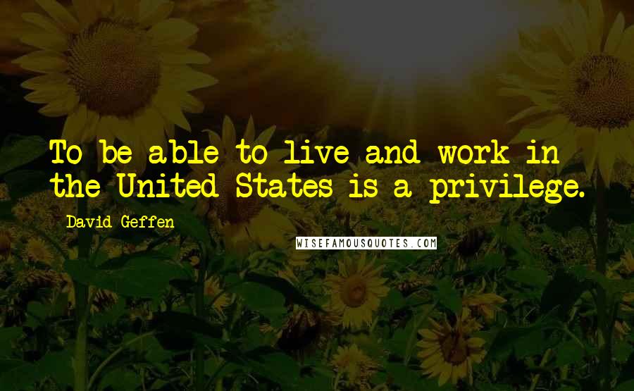 David Geffen Quotes: To be able to live and work in the United States is a privilege.