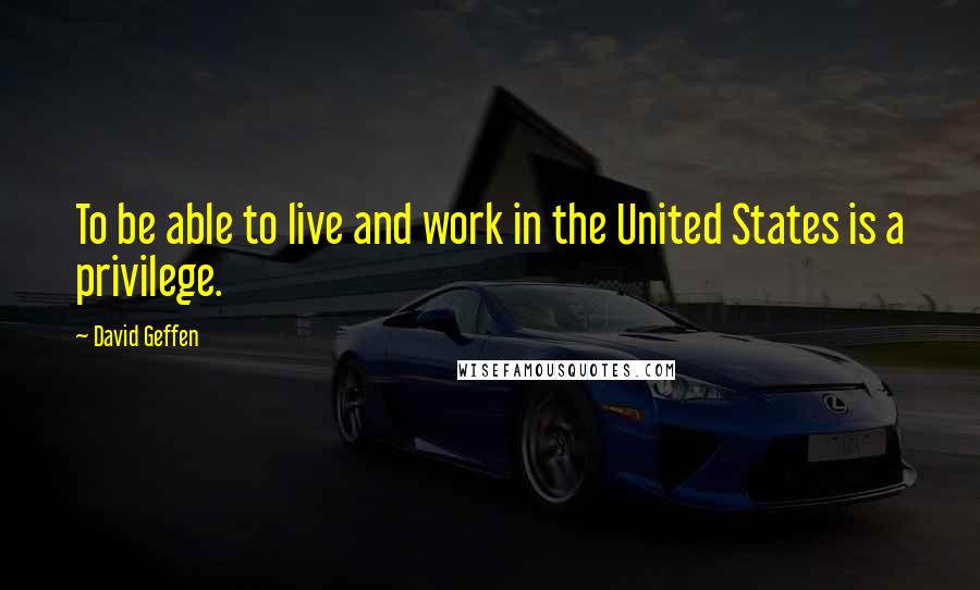 David Geffen Quotes: To be able to live and work in the United States is a privilege.