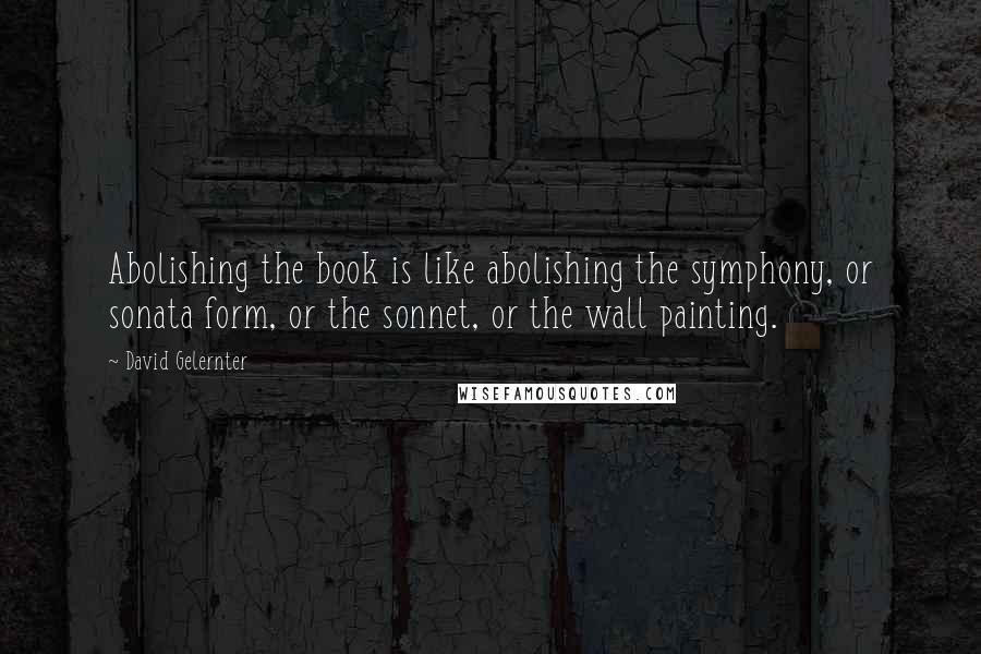 David Gelernter Quotes: Abolishing the book is like abolishing the symphony, or sonata form, or the sonnet, or the wall painting.