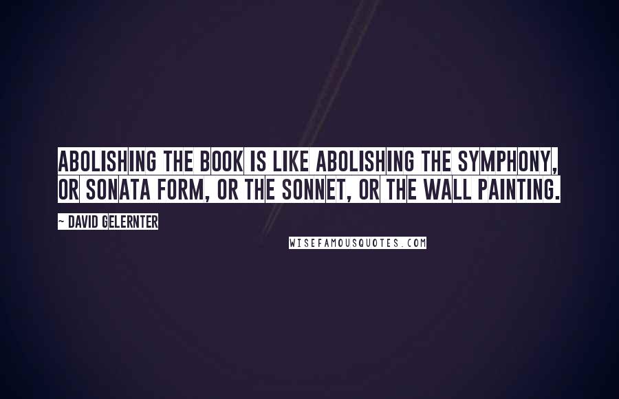 David Gelernter Quotes: Abolishing the book is like abolishing the symphony, or sonata form, or the sonnet, or the wall painting.