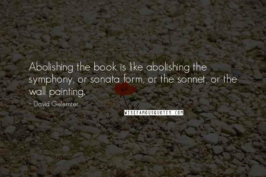 David Gelernter Quotes: Abolishing the book is like abolishing the symphony, or sonata form, or the sonnet, or the wall painting.