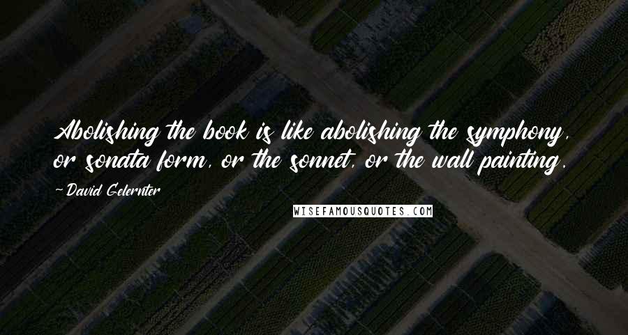 David Gelernter Quotes: Abolishing the book is like abolishing the symphony, or sonata form, or the sonnet, or the wall painting.