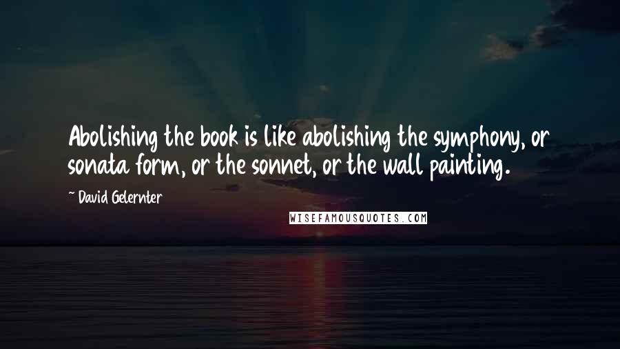 David Gelernter Quotes: Abolishing the book is like abolishing the symphony, or sonata form, or the sonnet, or the wall painting.