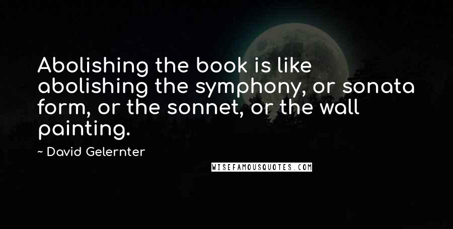 David Gelernter Quotes: Abolishing the book is like abolishing the symphony, or sonata form, or the sonnet, or the wall painting.