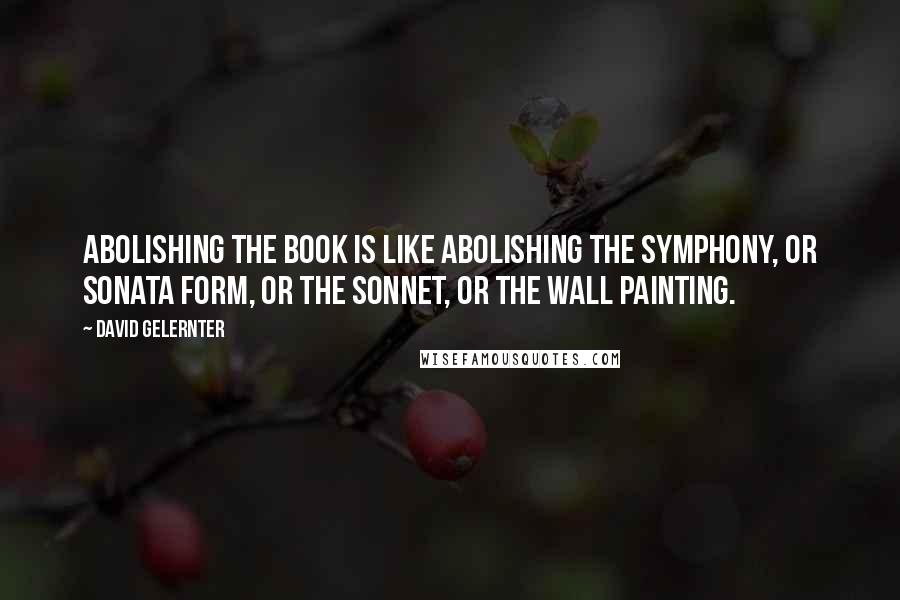 David Gelernter Quotes: Abolishing the book is like abolishing the symphony, or sonata form, or the sonnet, or the wall painting.