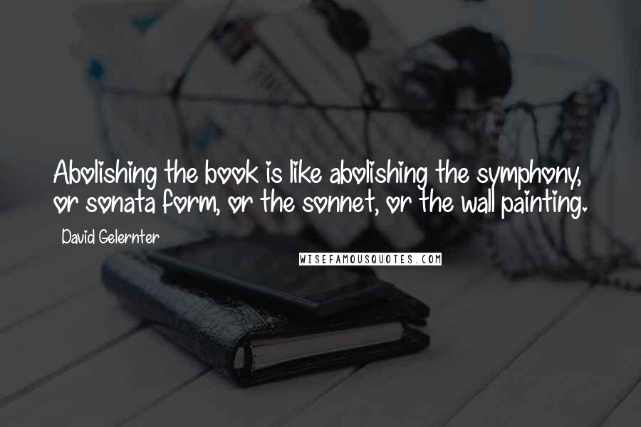 David Gelernter Quotes: Abolishing the book is like abolishing the symphony, or sonata form, or the sonnet, or the wall painting.
