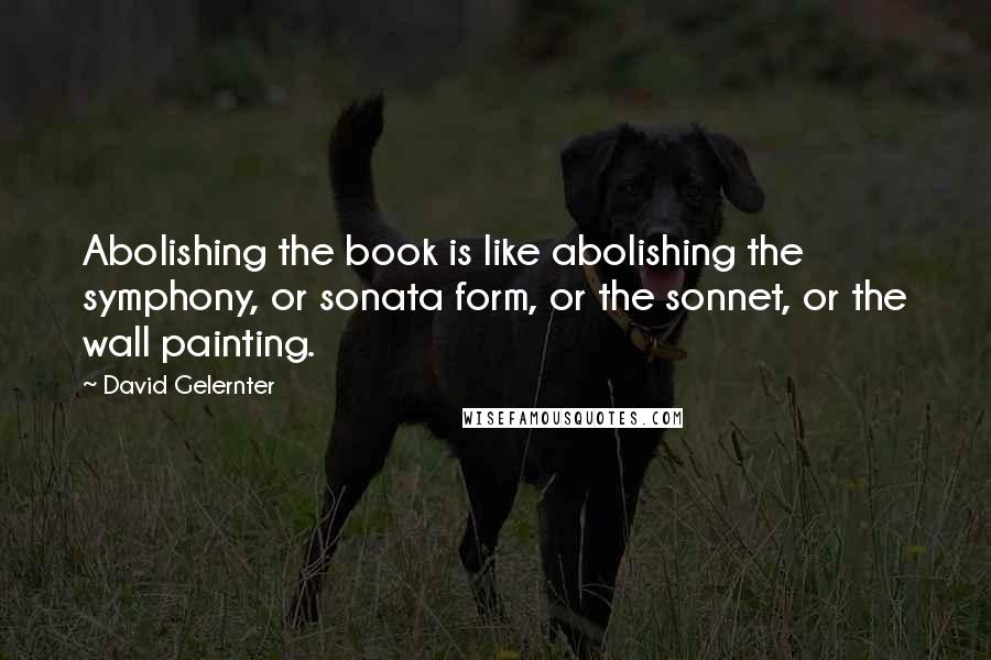 David Gelernter Quotes: Abolishing the book is like abolishing the symphony, or sonata form, or the sonnet, or the wall painting.