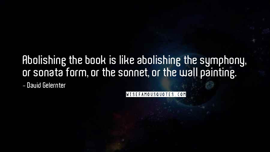David Gelernter Quotes: Abolishing the book is like abolishing the symphony, or sonata form, or the sonnet, or the wall painting.