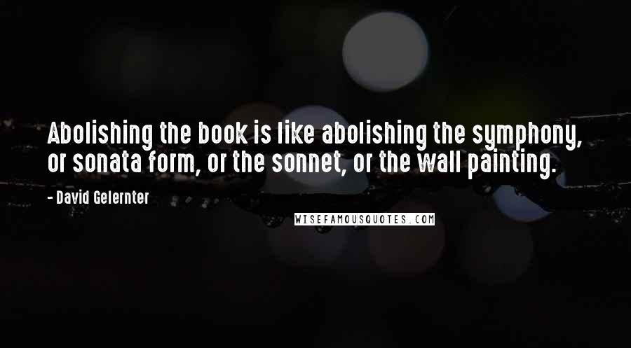 David Gelernter Quotes: Abolishing the book is like abolishing the symphony, or sonata form, or the sonnet, or the wall painting.