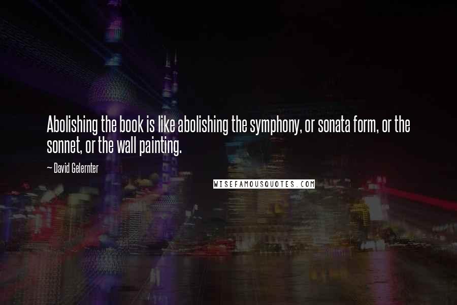 David Gelernter Quotes: Abolishing the book is like abolishing the symphony, or sonata form, or the sonnet, or the wall painting.