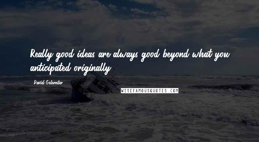 David Gelernter Quotes: Really good ideas are always good beyond what you anticipated originally.