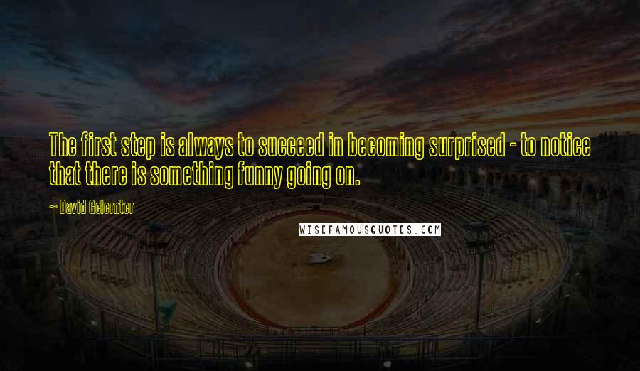 David Gelernter Quotes: The first step is always to succeed in becoming surprised - to notice that there is something funny going on.