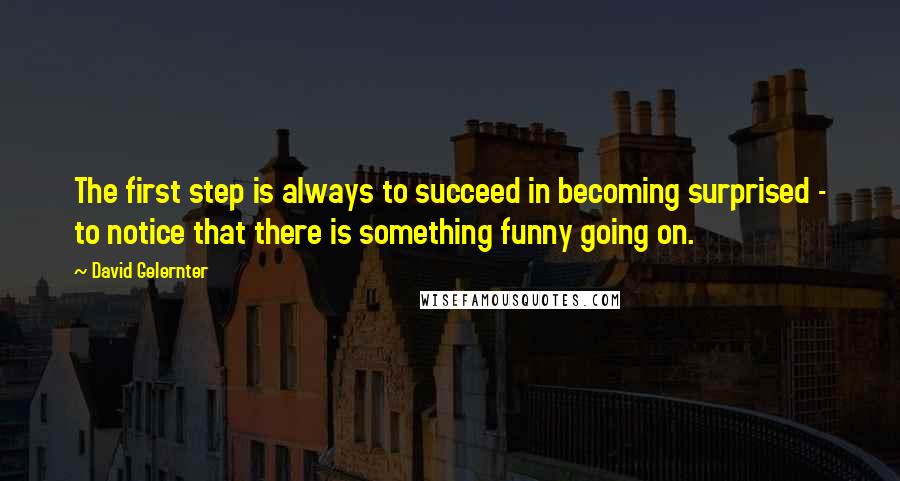 David Gelernter Quotes: The first step is always to succeed in becoming surprised - to notice that there is something funny going on.