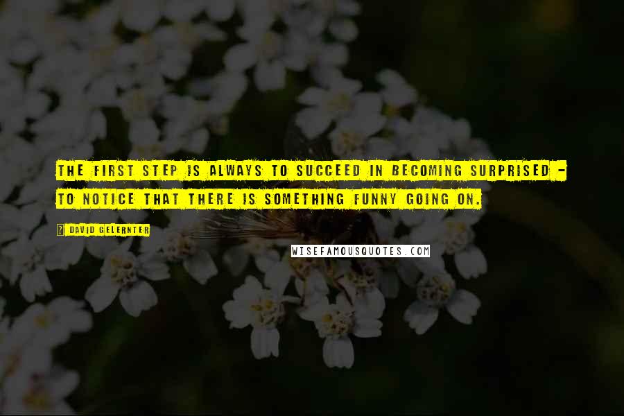 David Gelernter Quotes: The first step is always to succeed in becoming surprised - to notice that there is something funny going on.