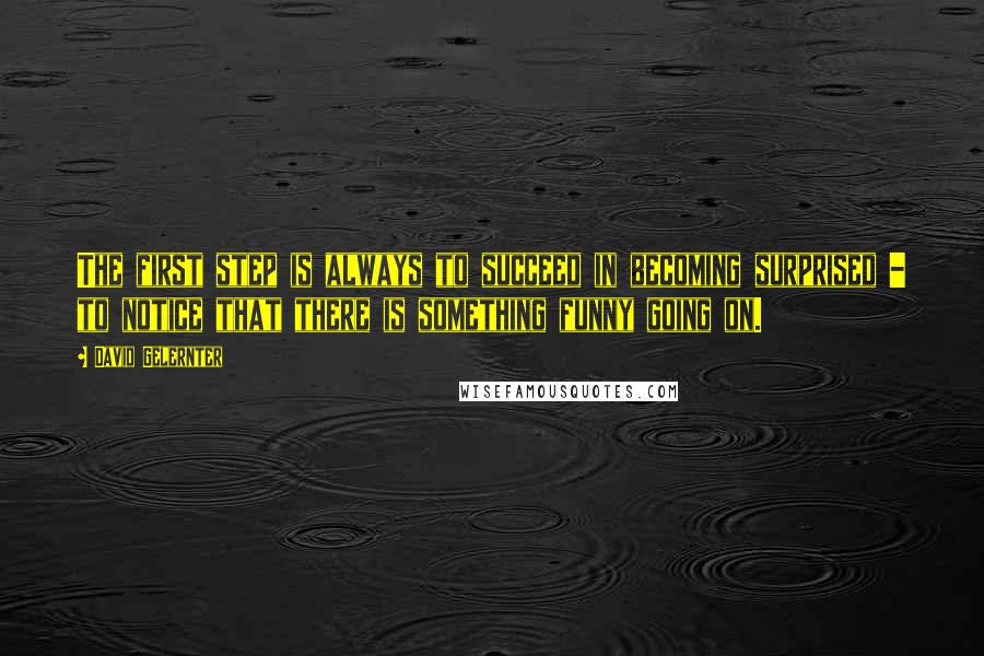 David Gelernter Quotes: The first step is always to succeed in becoming surprised - to notice that there is something funny going on.