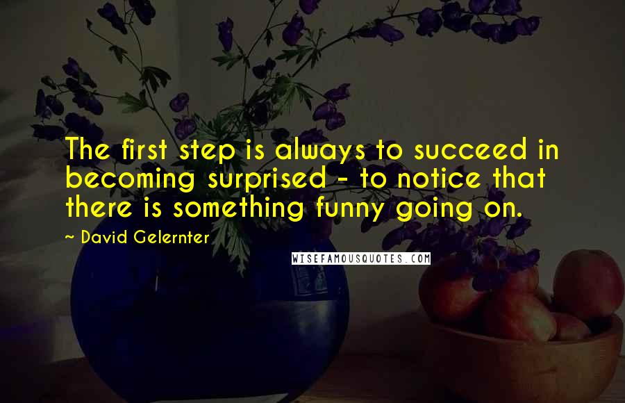 David Gelernter Quotes: The first step is always to succeed in becoming surprised - to notice that there is something funny going on.