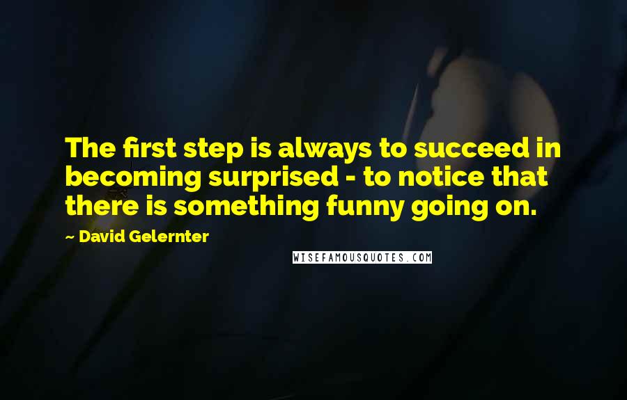 David Gelernter Quotes: The first step is always to succeed in becoming surprised - to notice that there is something funny going on.