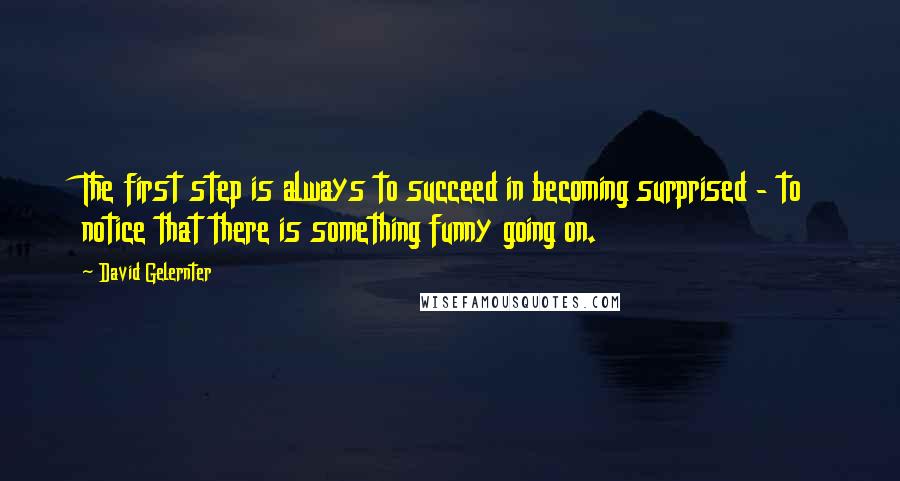 David Gelernter Quotes: The first step is always to succeed in becoming surprised - to notice that there is something funny going on.