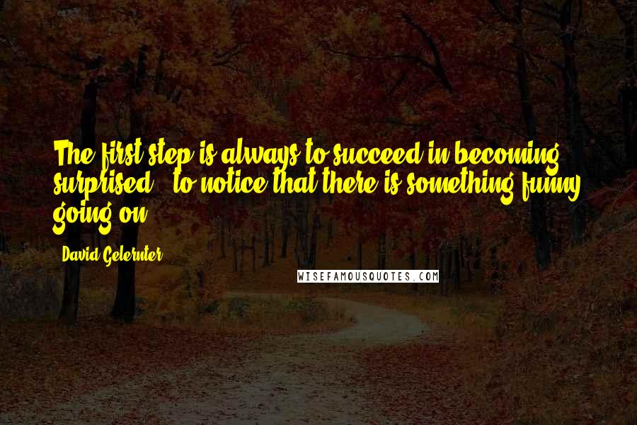 David Gelernter Quotes: The first step is always to succeed in becoming surprised - to notice that there is something funny going on.