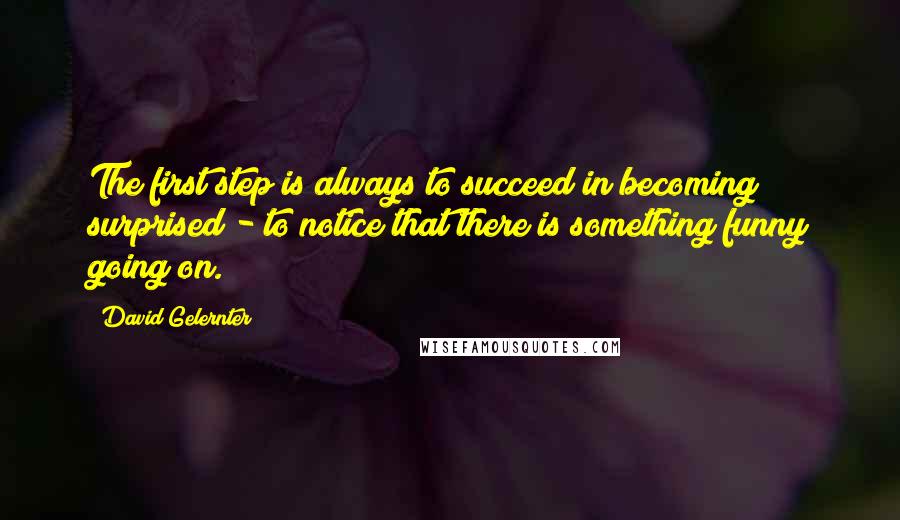 David Gelernter Quotes: The first step is always to succeed in becoming surprised - to notice that there is something funny going on.