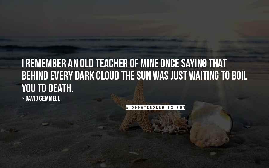 David Gemmell Quotes: I remember an old teacher of mine once saying that behind every dark cloud the sun was just waiting to boil you to death.