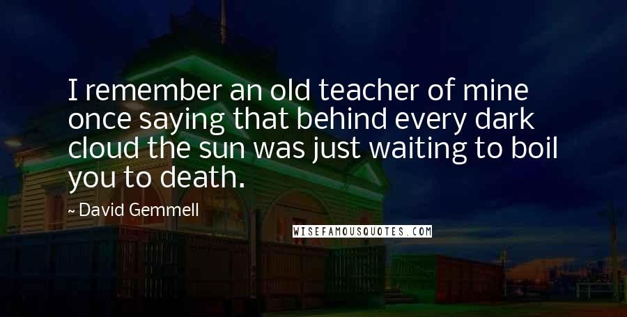 David Gemmell Quotes: I remember an old teacher of mine once saying that behind every dark cloud the sun was just waiting to boil you to death.