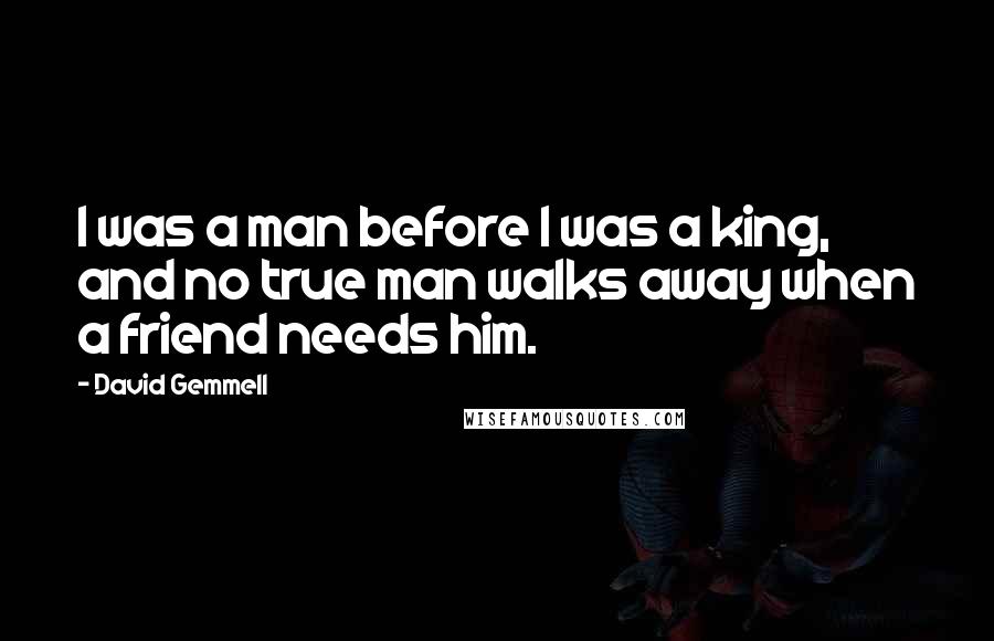 David Gemmell Quotes: I was a man before I was a king, and no true man walks away when a friend needs him.