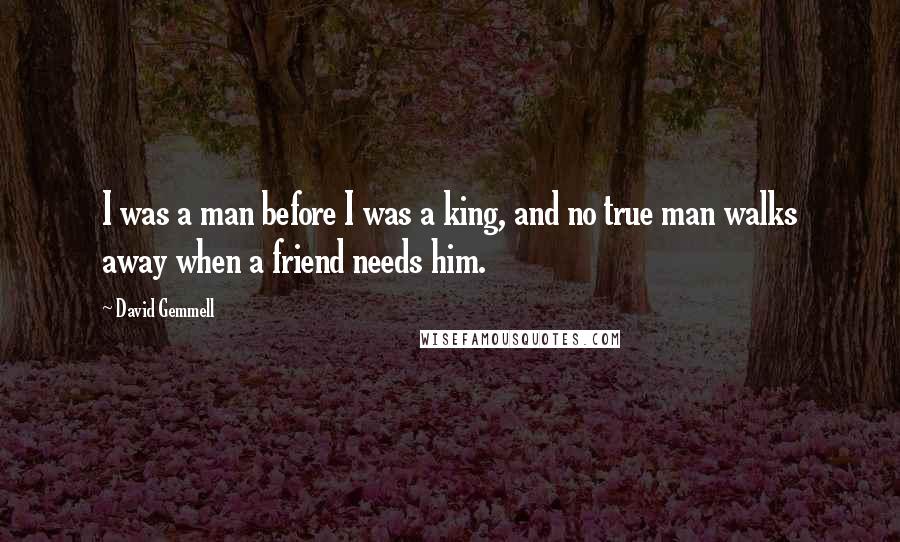 David Gemmell Quotes: I was a man before I was a king, and no true man walks away when a friend needs him.