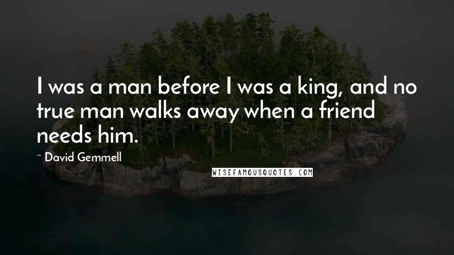 David Gemmell Quotes: I was a man before I was a king, and no true man walks away when a friend needs him.