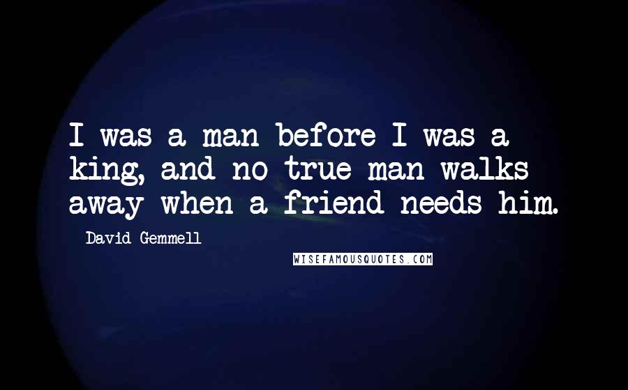 David Gemmell Quotes: I was a man before I was a king, and no true man walks away when a friend needs him.