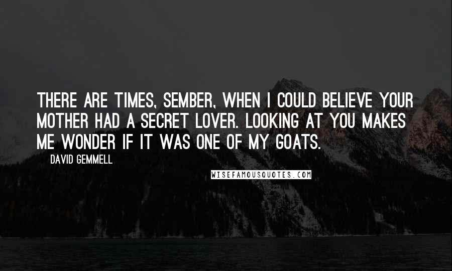 David Gemmell Quotes: There are times, Sember, when I could believe your mother had a secret lover. Looking at you makes me wonder if it was one of my goats.