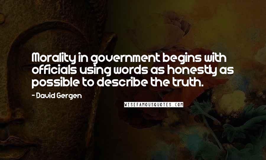 David Gergen Quotes: Morality in government begins with officials using words as honestly as possible to describe the truth.