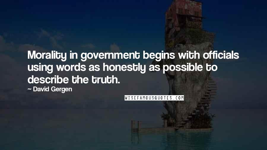 David Gergen Quotes: Morality in government begins with officials using words as honestly as possible to describe the truth.