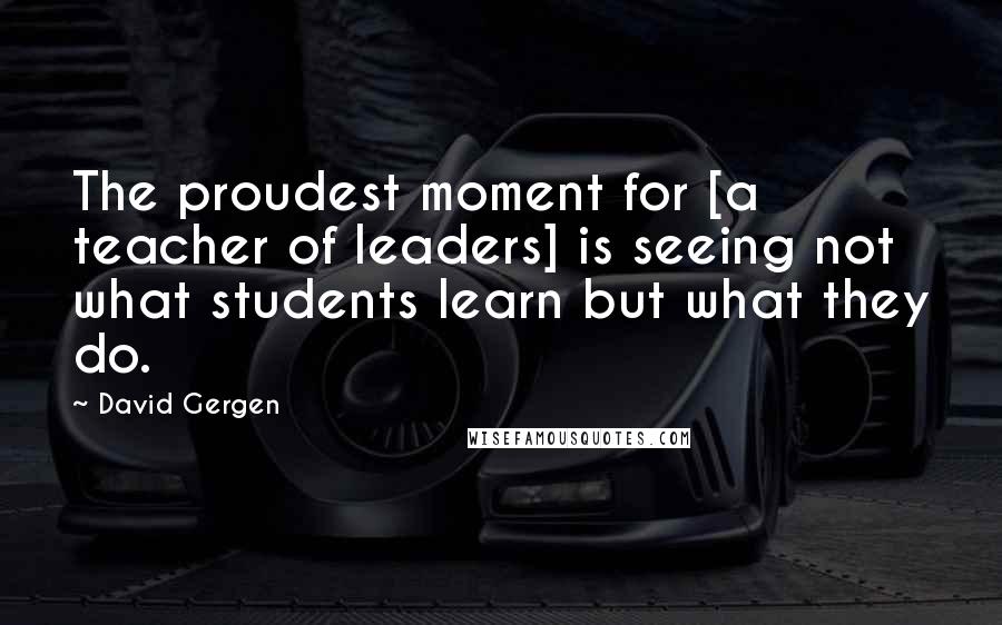 David Gergen Quotes: The proudest moment for [a teacher of leaders] is seeing not what students learn but what they do.