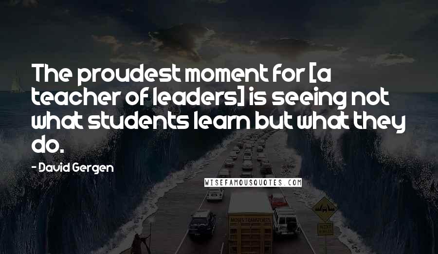 David Gergen Quotes: The proudest moment for [a teacher of leaders] is seeing not what students learn but what they do.