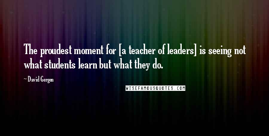 David Gergen Quotes: The proudest moment for [a teacher of leaders] is seeing not what students learn but what they do.