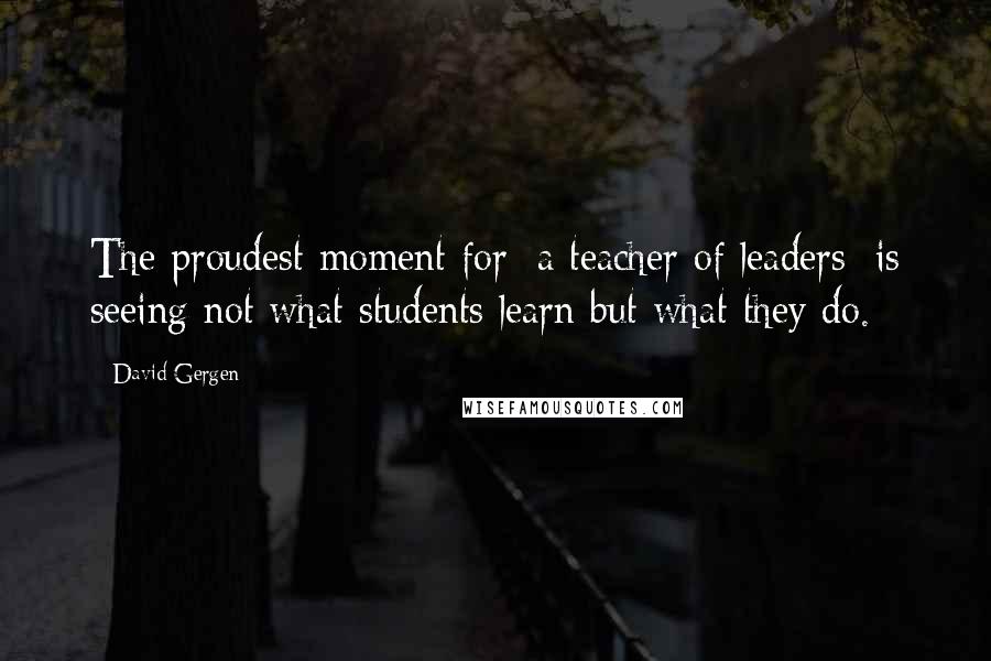 David Gergen Quotes: The proudest moment for [a teacher of leaders] is seeing not what students learn but what they do.