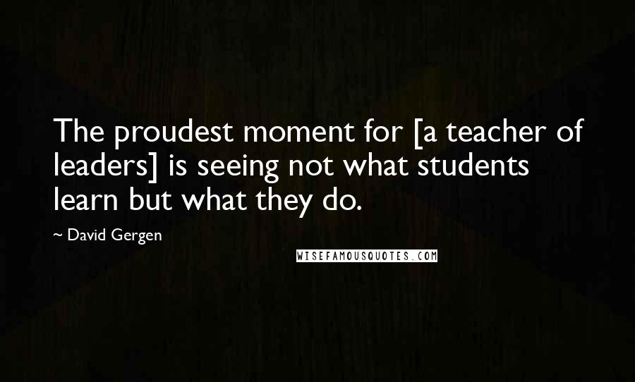David Gergen Quotes: The proudest moment for [a teacher of leaders] is seeing not what students learn but what they do.