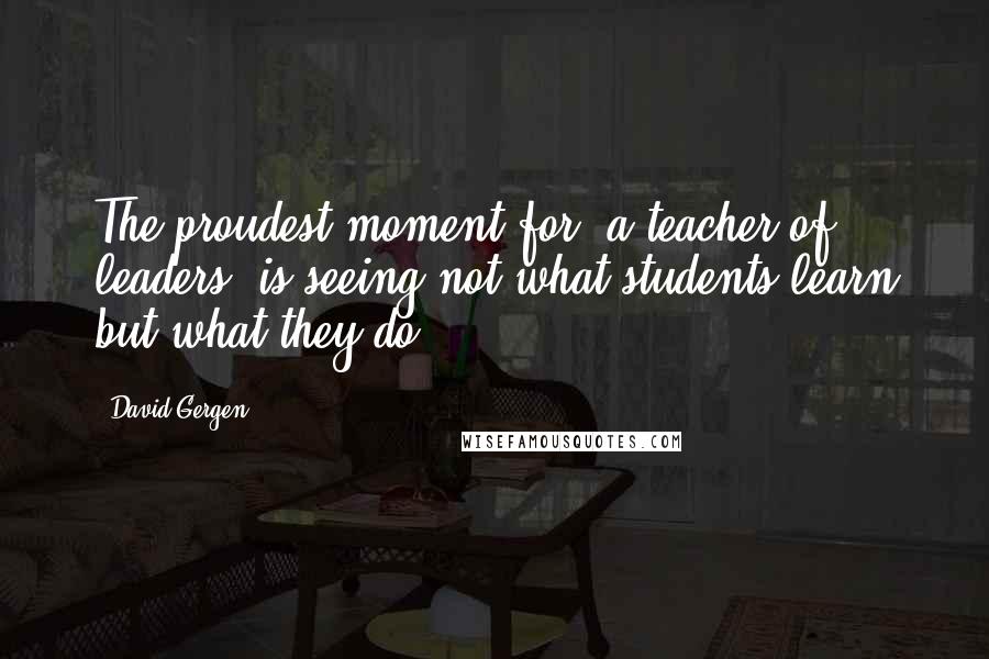 David Gergen Quotes: The proudest moment for [a teacher of leaders] is seeing not what students learn but what they do.