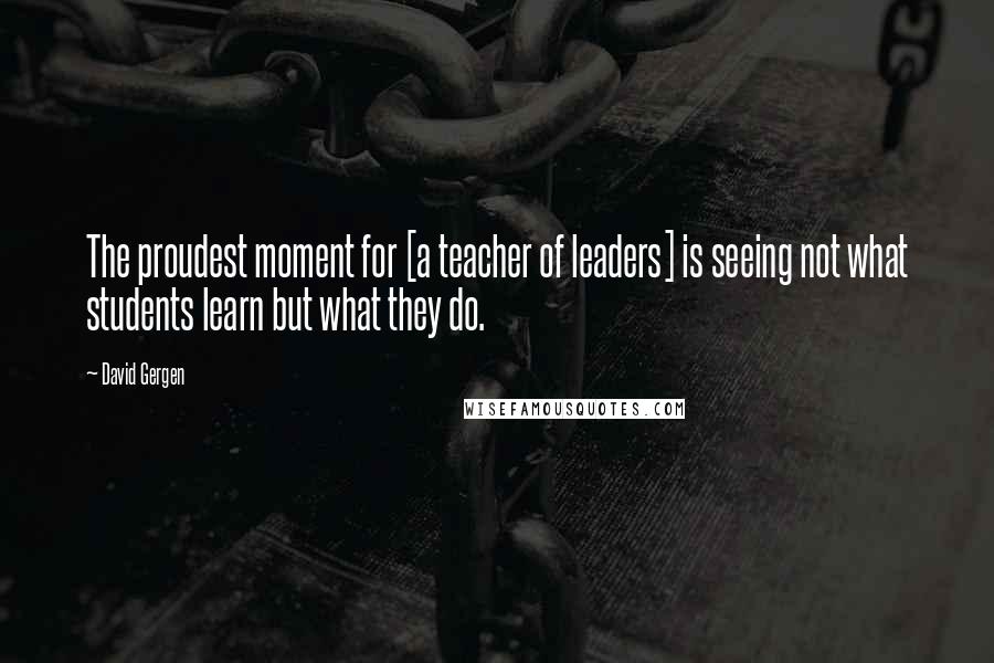 David Gergen Quotes: The proudest moment for [a teacher of leaders] is seeing not what students learn but what they do.