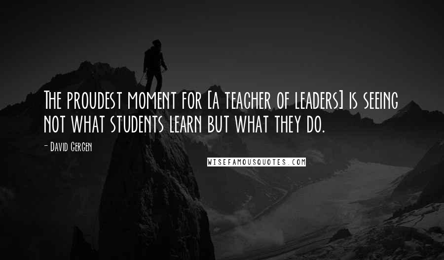 David Gergen Quotes: The proudest moment for [a teacher of leaders] is seeing not what students learn but what they do.