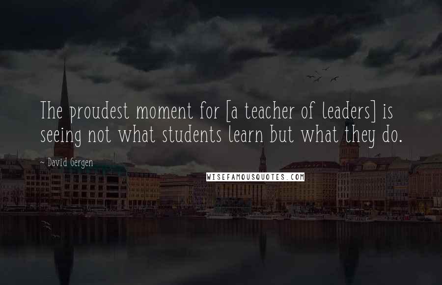 David Gergen Quotes: The proudest moment for [a teacher of leaders] is seeing not what students learn but what they do.