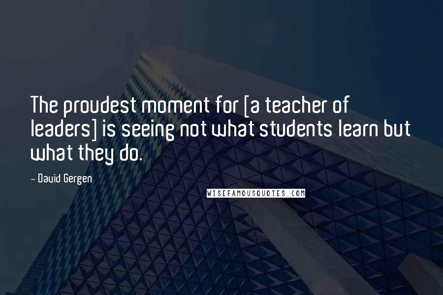 David Gergen Quotes: The proudest moment for [a teacher of leaders] is seeing not what students learn but what they do.