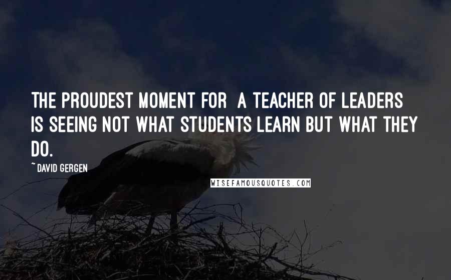 David Gergen Quotes: The proudest moment for [a teacher of leaders] is seeing not what students learn but what they do.