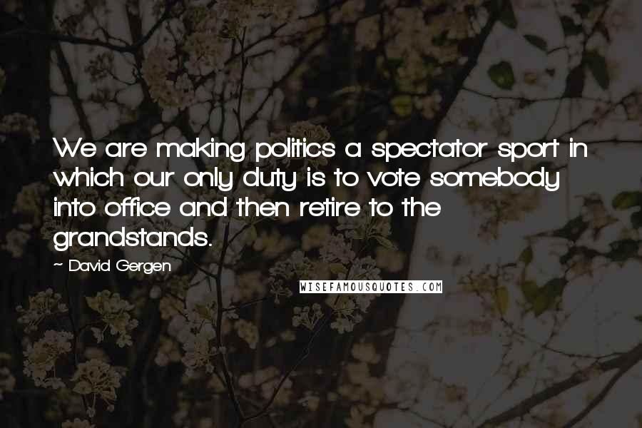 David Gergen Quotes: We are making politics a spectator sport in which our only duty is to vote somebody into office and then retire to the grandstands.