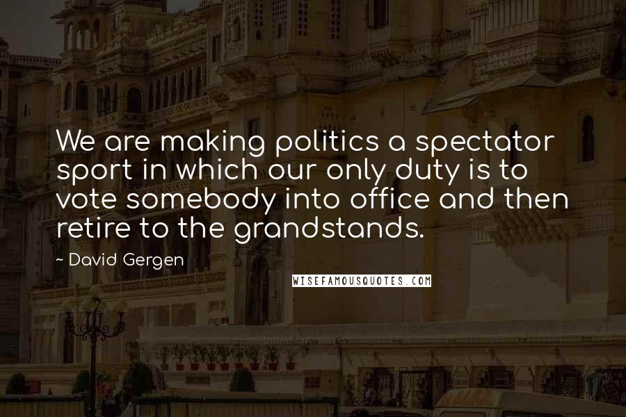 David Gergen Quotes: We are making politics a spectator sport in which our only duty is to vote somebody into office and then retire to the grandstands.