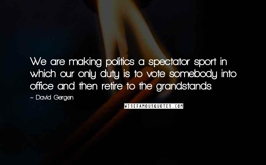 David Gergen Quotes: We are making politics a spectator sport in which our only duty is to vote somebody into office and then retire to the grandstands.