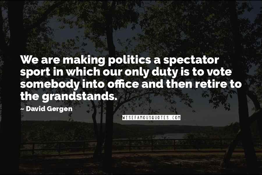 David Gergen Quotes: We are making politics a spectator sport in which our only duty is to vote somebody into office and then retire to the grandstands.