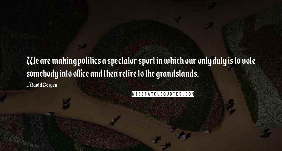 David Gergen Quotes: We are making politics a spectator sport in which our only duty is to vote somebody into office and then retire to the grandstands.