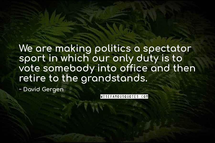 David Gergen Quotes: We are making politics a spectator sport in which our only duty is to vote somebody into office and then retire to the grandstands.